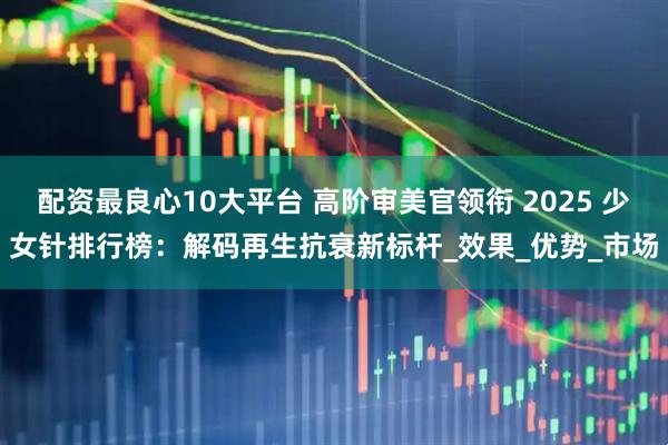 配资最良心10大平台 高阶审美官领衔 2025 少女针排行榜：解码再生抗衰新标杆_效果_优势_市场