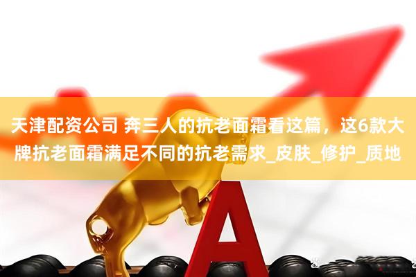 天津配资公司 奔三人的抗老面霜看这篇，这6款大牌抗老面霜满足不同的抗老需求_皮肤_修护_质地
