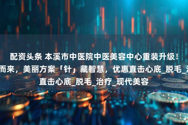 配资头条 本溪市中医院中医美容中心重装升级！中西合璧焕新而来，美丽方案「针」藏智慧，优惠直击心底_脱毛_治疗_现代美容