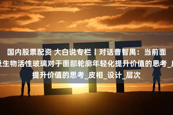 国内股票配资 大白说专栏丨对话曹智禺：当前面部美学标准以及生物活性玻璃对于面部轮廓年轻化提升价值的思考_皮相_设计_层次