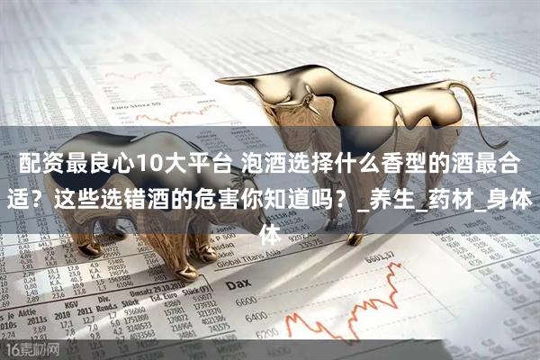 配资最良心10大平台 泡酒选择什么香型的酒最合适？这些选错酒的危害你知道吗？_养生_药材_身体