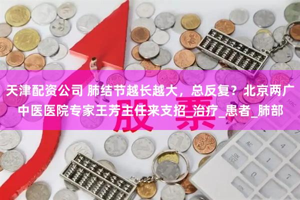天津配资公司 肺结节越长越大，总反复？北京两广中医医院专家王芳主任来支招_治疗_患者_肺部