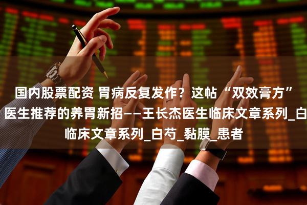 国内股票配资 胃病反复发作？这帖 “双效膏方” 能喝又能敷，医生推荐的养胃新招——王长杰医生临床文章系列_白芍_黏膜_患者