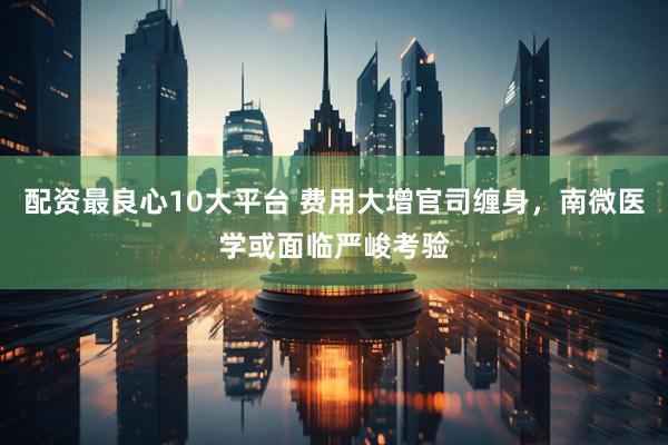 配资最良心10大平台 费用大增官司缠身，南微医学或面临严峻考验