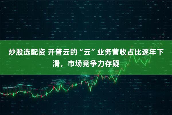 炒股选配资 开普云的“云”业务营收占比逐年下滑，市场竞争力存疑