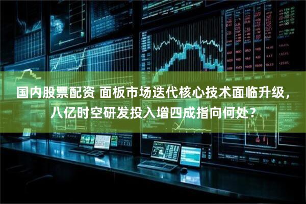 国内股票配资 面板市场迭代核心技术面临升级，八亿时空研发投入增四成指向何处？