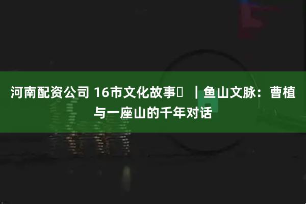 河南配资公司 16市文化故事㊼｜鱼山文脉：曹植与一座山的千年对话