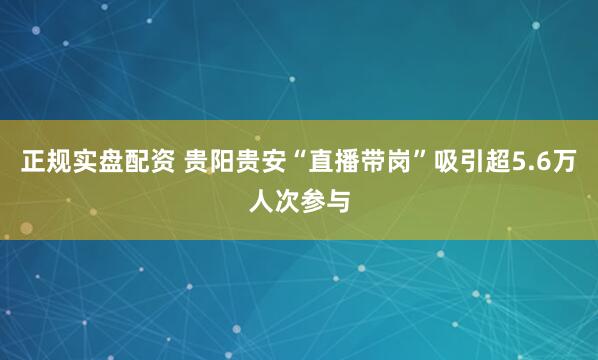 正规实盘配资 贵阳贵安“直播带岗”吸引超5.6万人次参与