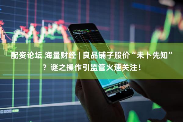 配资论坛 海量财经 | 良品铺子股价“未卜先知”？谜之操作引监管火速关注！