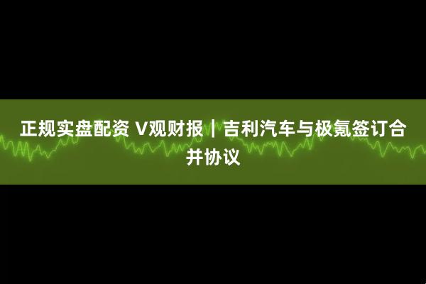 正规实盘配资 V观财报｜吉利汽车与极氪签订合并协议