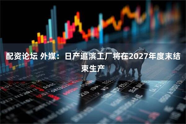 配资论坛 外媒：日产追滨工厂将在2027年度末结束生产