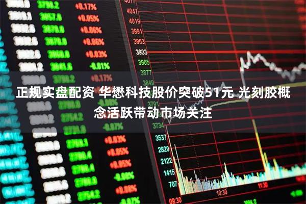 正规实盘配资 华懋科技股价突破51元 光刻胶概念活跃带动市场关注