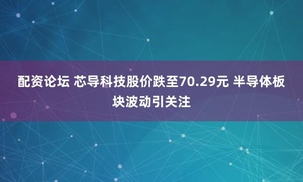 配资论坛 芯导科技股价跌至70.29元 半导体板块波动引关注
