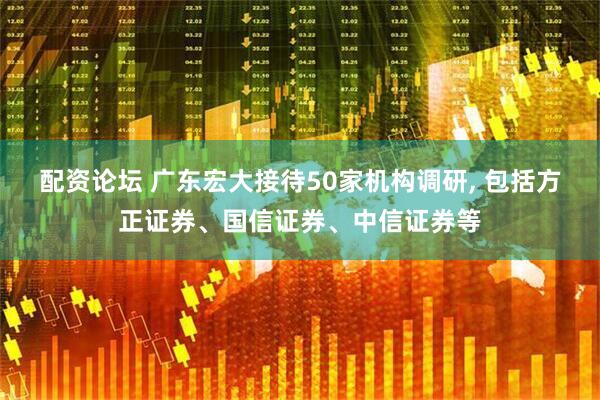 配资论坛 广东宏大接待50家机构调研, 包括方正证券、国信证券、中信证券等