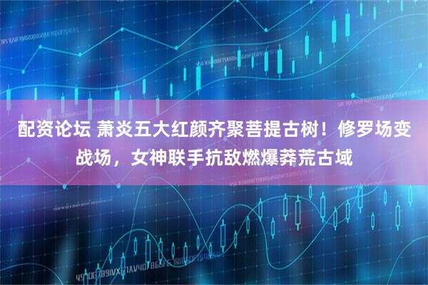 配资论坛 萧炎五大红颜齐聚菩提古树！修罗场变战场，女神联手抗敌燃爆莽荒古域