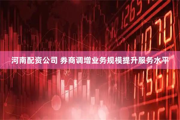 河南配资公司 券商调增业务规模提升服务水平
