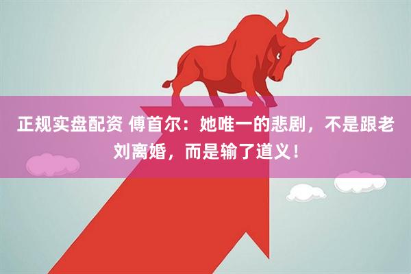 正规实盘配资 傅首尔：她唯一的悲剧，不是跟老刘离婚，而是输了道义！