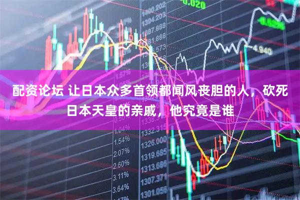 配资论坛 让日本众多首领都闻风丧胆的人，砍死日本天皇的亲戚，他究竟是谁