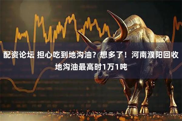 配资论坛 担心吃到地沟油？想多了！河南濮阳回收地沟油最高时1万1吨