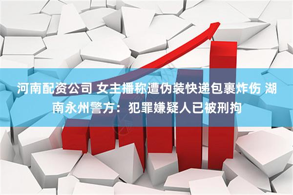 河南配资公司 女主播称遭伪装快递包裹炸伤 湖南永州警方：犯罪嫌疑人已被刑拘